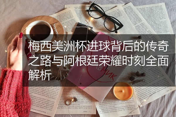 梅西美洲杯进球背后的传奇之路与阿根廷荣耀时刻全面解析