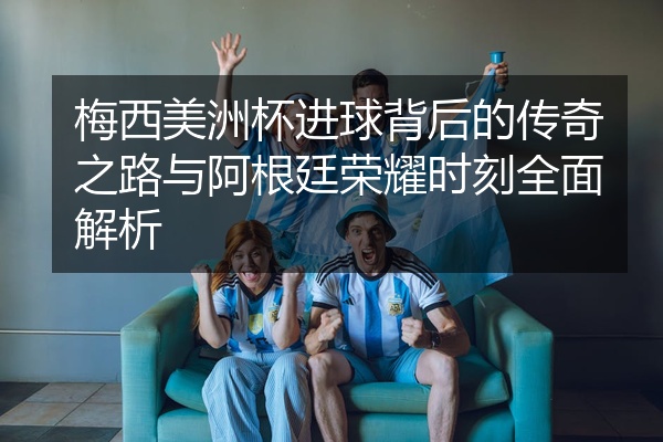 梅西美洲杯进球背后的传奇之路与阿根廷荣耀时刻全面解析