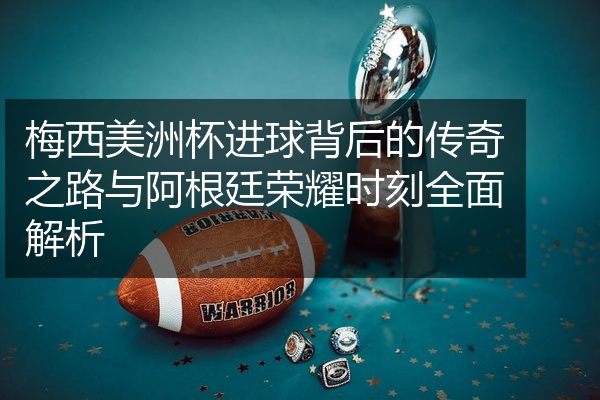 梅西美洲杯进球背后的传奇之路与阿根廷荣耀时刻全面解析