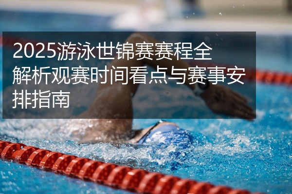 2025游泳世锦赛赛程全解析观赛时间看点与赛事安排指南