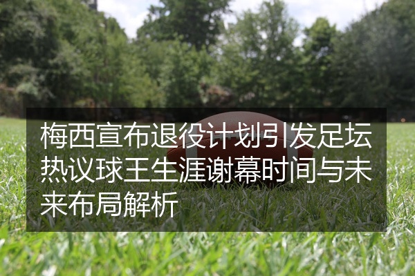 梅西宣布退役计划引发足坛热议球王生涯谢幕时间与未来布局解析