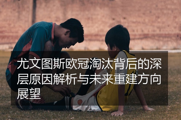 尤文图斯欧冠淘汰背后的深层原因解析与未来重建方向展望