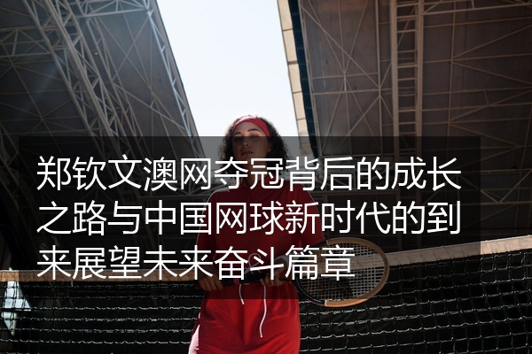 郑钦文澳网夺冠背后的成长之路与中国网球新时代的到来展望未来奋斗篇章
