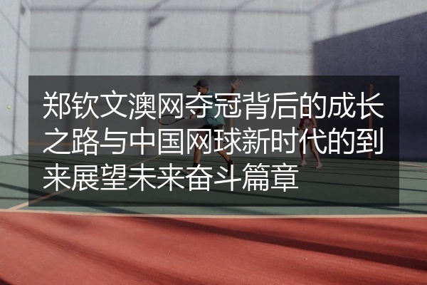 郑钦文澳网夺冠背后的成长之路与中国网球新时代的到来展望未来奋斗篇章