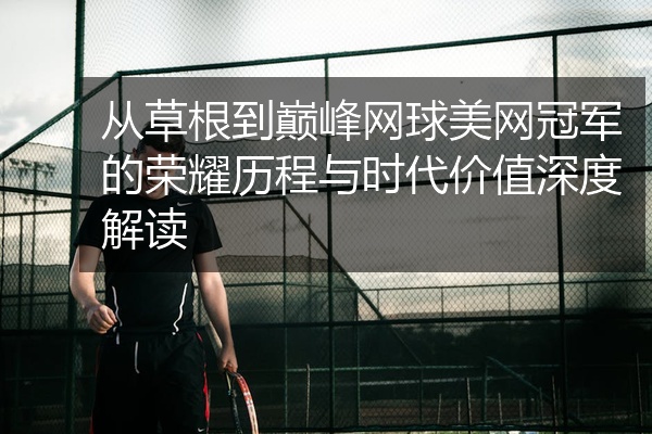 从草根到巅峰网球美网冠军的荣耀历程与时代价值深度解读
