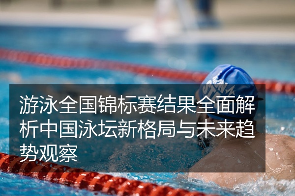 游泳全国锦标赛结果全面解析中国泳坛新格局与未来趋势观察