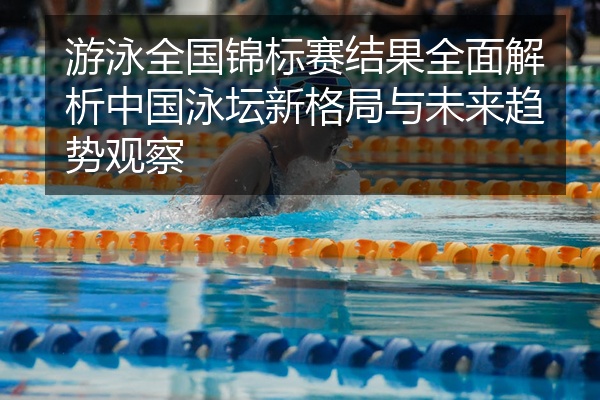 游泳全国锦标赛结果全面解析中国泳坛新格局与未来趋势观察