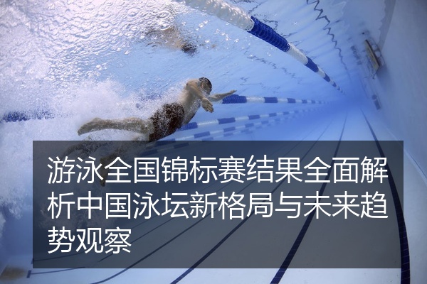游泳全国锦标赛结果全面解析中国泳坛新格局与未来趋势观察
