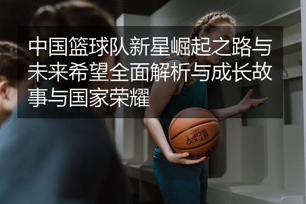 中国篮球队新星崛起之路与未来希望全面解析与成长故事与国家荣耀