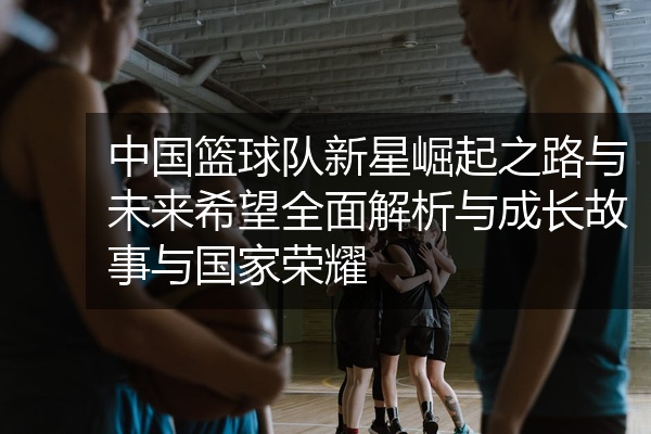中国篮球队新星崛起之路与未来希望全面解析与成长故事与国家荣耀
