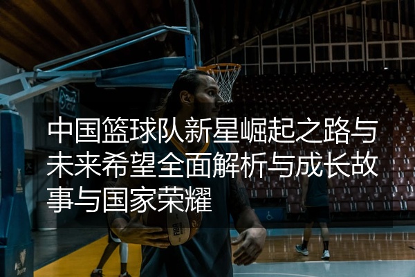 中国篮球队新星崛起之路与未来希望全面解析与成长故事与国家荣耀