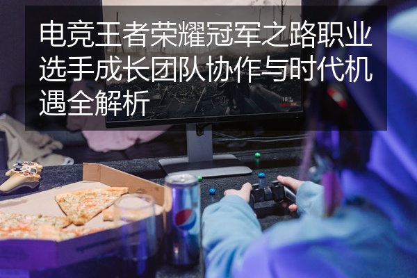 电竞王者荣耀冠军之路职业选手成长团队协作与时代机遇全解析