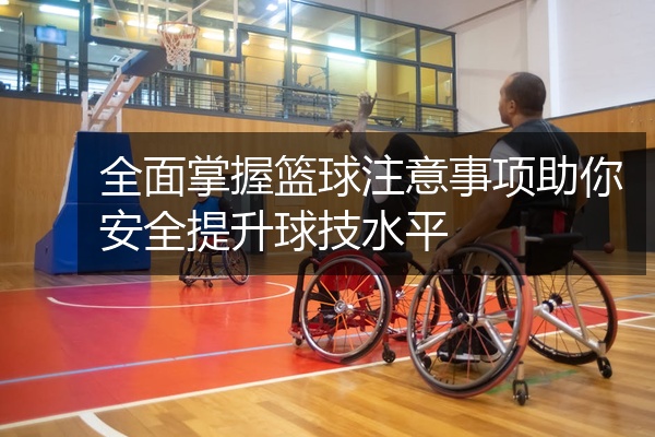 全面掌握篮球注意事项助你安全提升球技水平