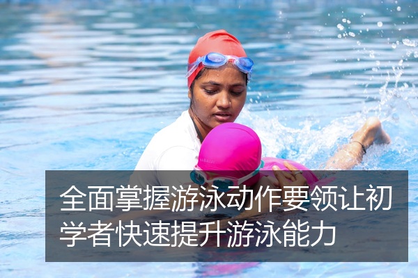 全面掌握游泳动作要领让初学者快速提升游泳能力