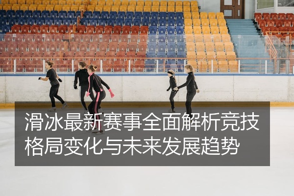 滑冰最新赛事全面解析竞技格局变化与未来发展趋势