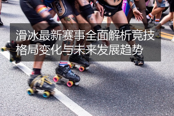 滑冰最新赛事全面解析竞技格局变化与未来发展趋势