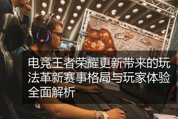 电竞王者荣耀更新带来的玩法革新赛事格局与玩家体验全面解析