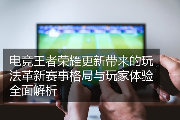 电竞王者荣耀更新带来的玩法革新赛事格局与玩家体验全面解析