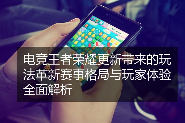 电竞王者荣耀更新带来的玩法革新赛事格局与玩家体验全面解析