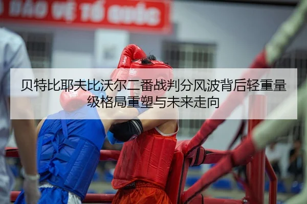 贝特比耶夫比沃尔二番战判分风波背后轻重量级格局重塑与未来走向