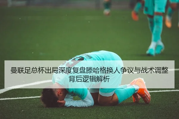 曼联足总杯出局深度复盘滕哈格换人争议与战术调整背后逻辑解析